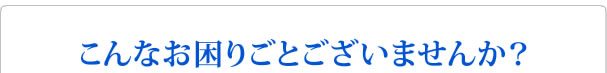 こんなお困りごとございませんか？