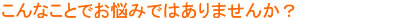 こんなことでお悩みではありませんか？