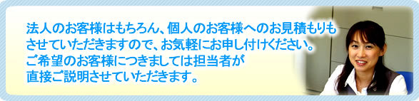 法人のお客様はもちろん個人のお客様へのお見積もりもさせていただきますので、お気軽にお申し付けください。ご希望のお客様につきましては担当者が直接ご説明させていただきます。